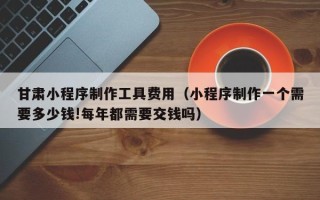 陵水甘肃小程序制作工具费用（小程序制作一个需要多少钱!每年都需要交钱吗）