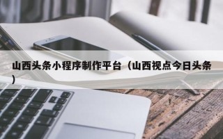 陵水山西头条小程序制作平台（山西视点今日头条）